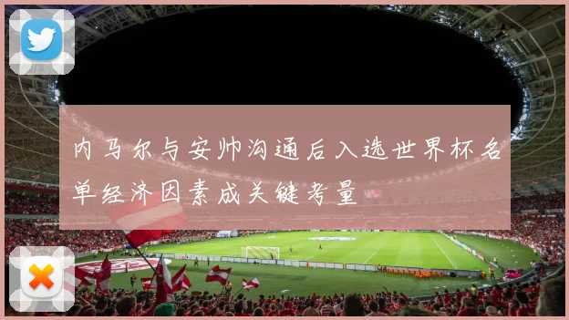 内马尔与安帅沟通后入选世界杯名单经济因素成关键考量