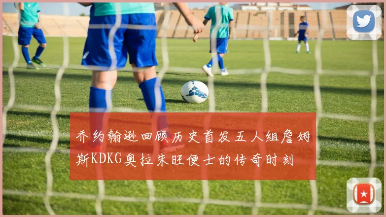 乔约翰逊回顾历史首发五人组詹姆斯KDKG奥拉朱旺便士的传奇时刻