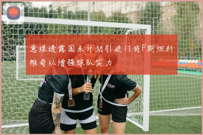 意媒透露国米计划引进门将F斯坦科维奇以增强球队实力