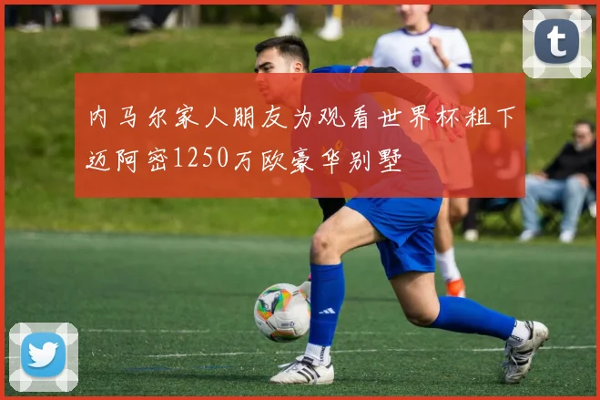 内马尔家人朋友为观看世界杯租下迈阿密1250万欧豪华别墅