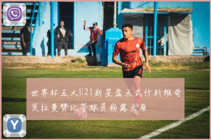 世界杯五大U21新星盘点武什科维奇莫拉曼赞比等球员崭露头角