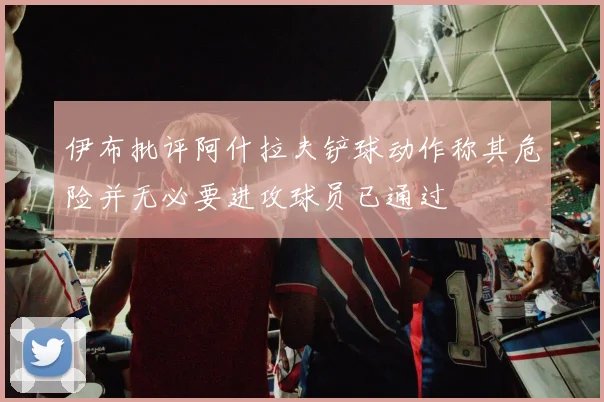 伊布批评阿什拉夫铲球动作称其危险并无必要进攻球员已通过