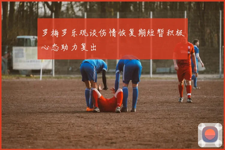 罗梅罗乐观谈伤情恢复期短暂积极心态助力复出
