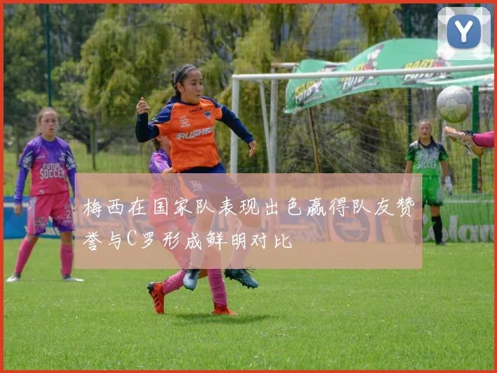 梅西在国家队表现出色赢得队友赞誉与C罗形成鲜明对比