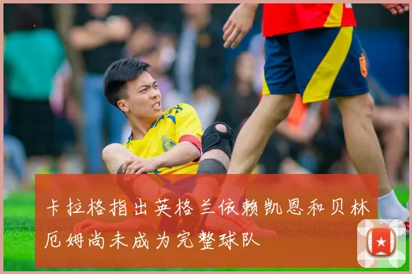 卡拉格指出英格兰依赖凯恩和贝林厄姆尚未成为完整球队