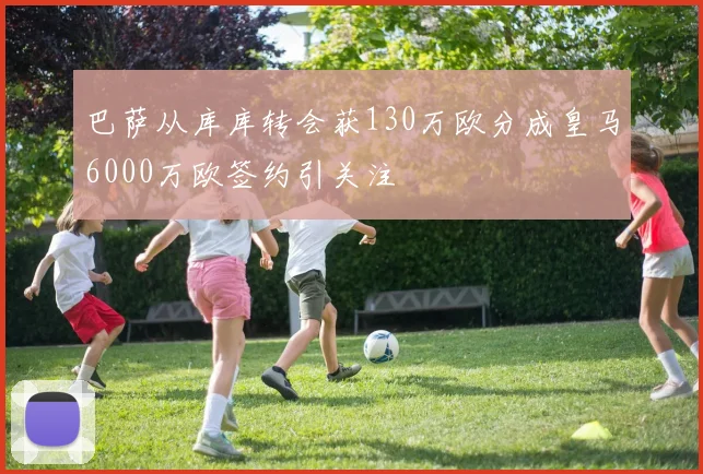 巴萨从库库转会获130万欧分成皇马6000万欧签约引关注