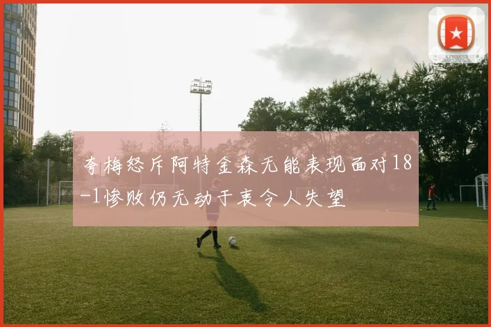 夸梅怒斥阿特金森无能表现面对18-1惨败仍无动于衷令人失望