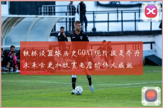 铁林谈篮球历史GOAT现阶段是乔丹未来会更加欣赏老詹的伟大成就