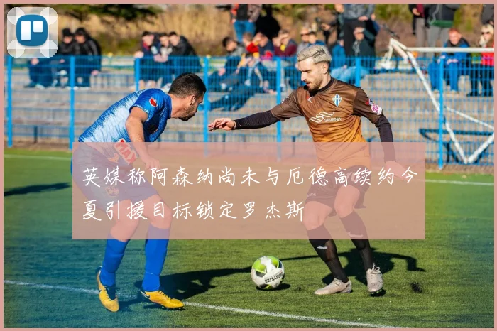 英媒称阿森纳尚未与厄德高续约今夏引援目标锁定罗杰斯