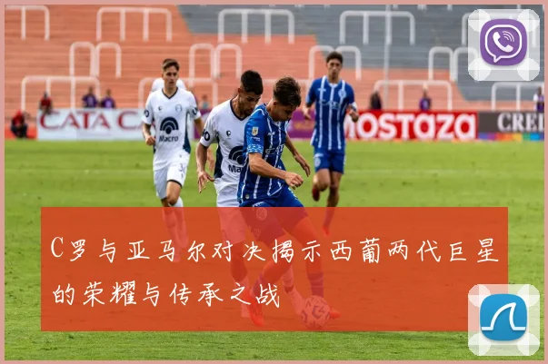 C罗与亚马尔对决揭示西葡两代巨星的荣耀与传承之战