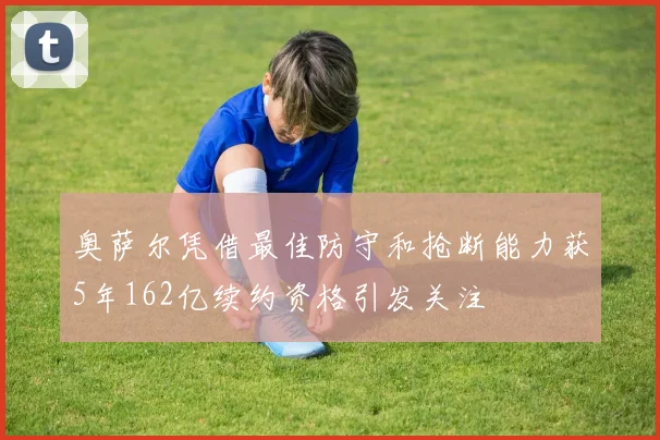 奥萨尔凭借最佳防守和抢断能力获5年162亿续约资格引发关注