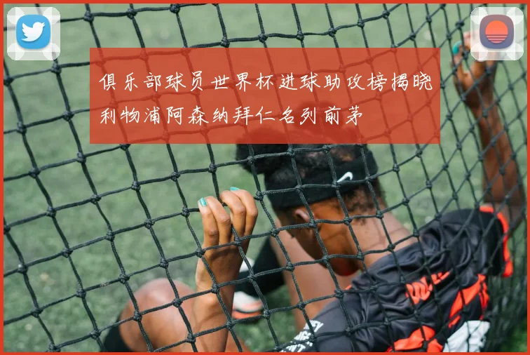 俱乐部球员世界杯进球助攻榜揭晓利物浦阿森纳拜仁名列前茅