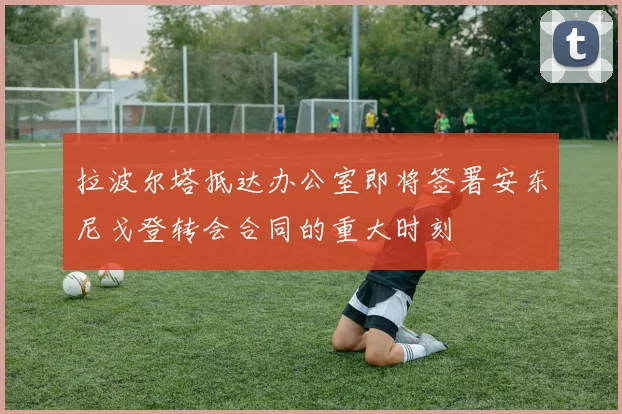 拉波尔塔抵达办公室即将签署安东尼戈登转会合同的重大时刻