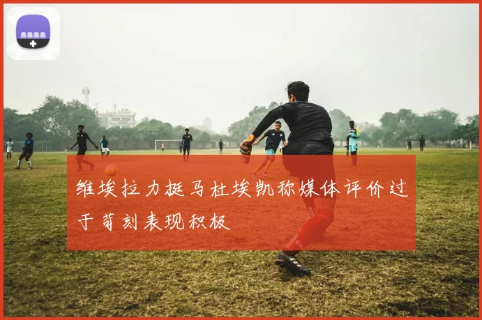 维埃拉力挺马杜埃凯称媒体评价过于苛刻表现积极