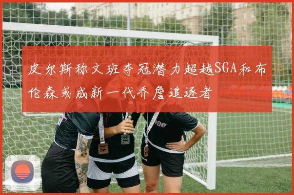 皮尔斯称文班夺冠潜力超越SGA和布伦森或成新一代乔詹追逐者