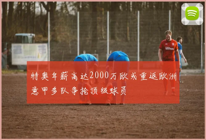 特奥年薪高达2000万欧或重返欧洲意甲多队争抢顶级球员
